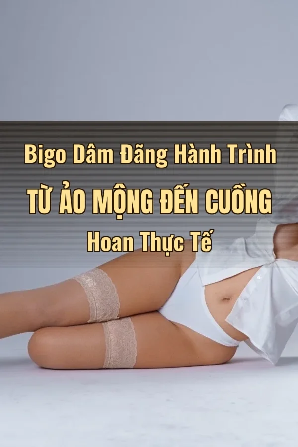 Bigo Dâm Đãng Hành Trình Từ Ảo Mộng Đến Cuồng Hoan Thực Tế